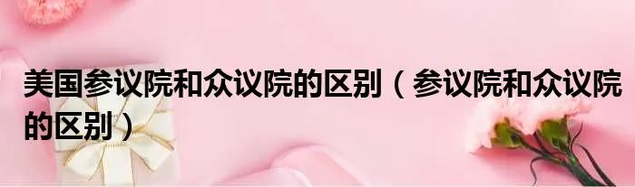 美国参议院和众议院的区别（参议院和众议院的区别）