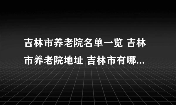 吉林市养老院名单一览 吉林市养老院地址 吉林市有哪些养老院
