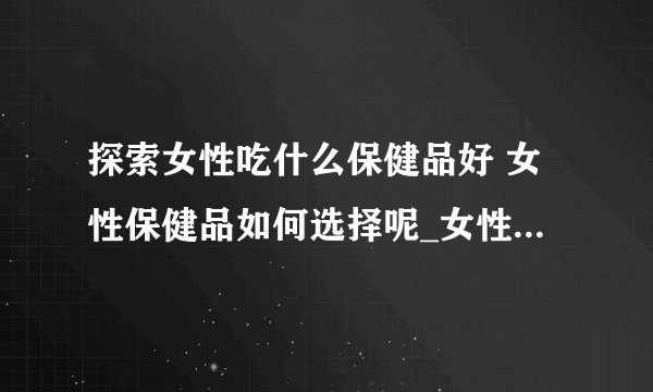 探索女性吃什么保健品好 女性保健品如何选择呢_女性吃什么保健品好呢