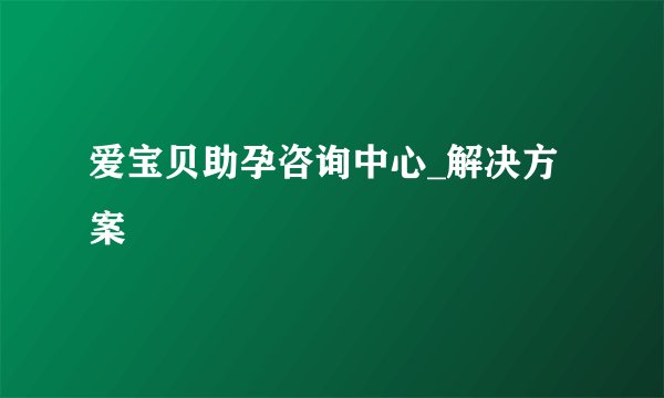 爱宝贝助孕咨询中心_解决方案