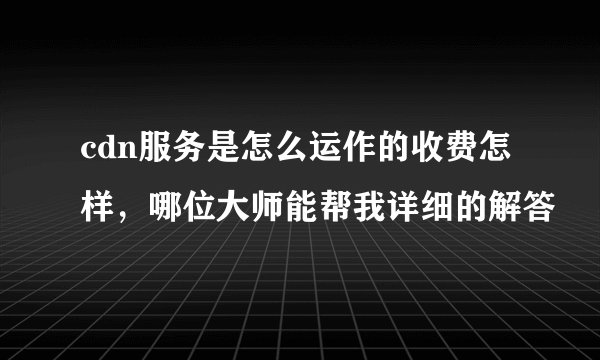 cdn服务是怎么运作的收费怎样，哪位大师能帮我详细的解答