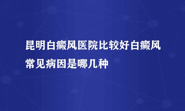 昆明白癜风医院比较好白癜风常见病因是哪几种