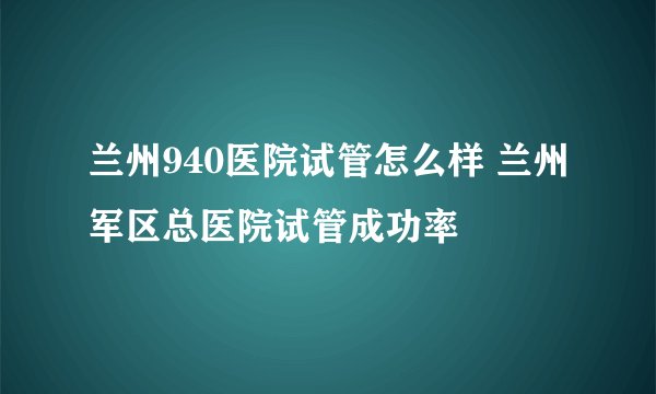 兰州940医院试管怎么样 兰州军区总医院试管成功率