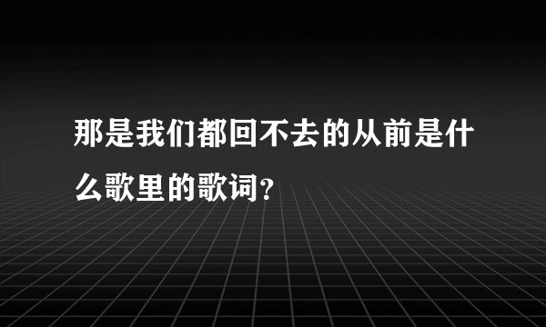 那是我们都回不去的从前是什么歌里的歌词？