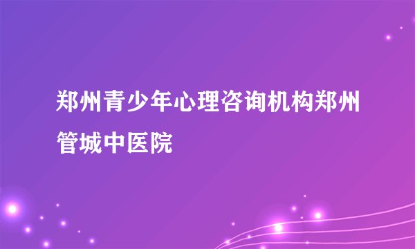 郑州青少年心理咨询机构郑州管城中医院