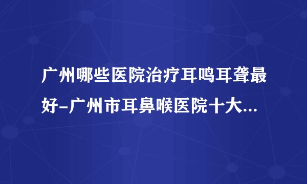 广州哪些医院治疗耳鸣耳聋最好-广州市耳鼻喉医院十大排行榜单