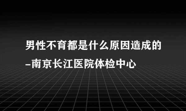 男性不育都是什么原因造成的-南京长江医院体检中心