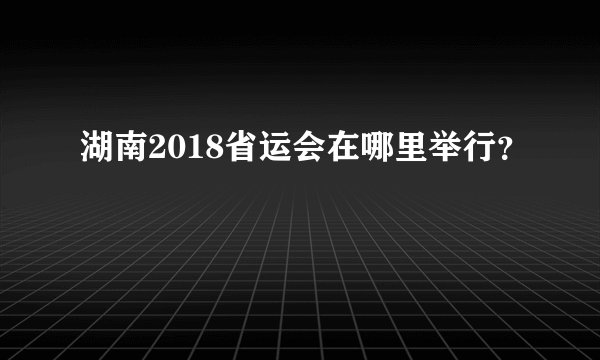 湖南2018省运会在哪里举行？