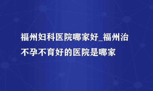 福州妇科医院哪家好_福州治不孕不育好的医院是哪家