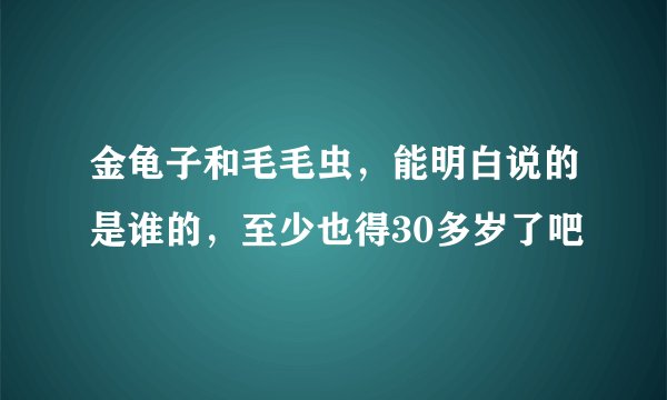 金龟子和毛毛虫，能明白说的是谁的，至少也得30多岁了吧