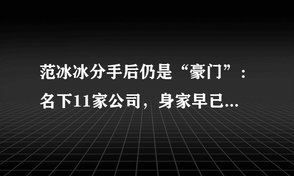 范冰冰分手后仍是“豪门”:名下11家公司,身家早已超过30亿