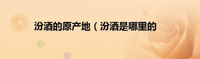 汾酒的原产地（汾酒是哪里的