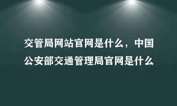交管局网站官网是什么,中国公安部交通管理局官网是什么