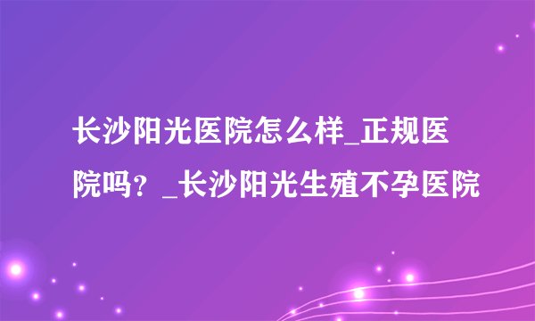 长沙阳光医院怎么样_正规医院吗?_长沙阳光生殖不孕医院