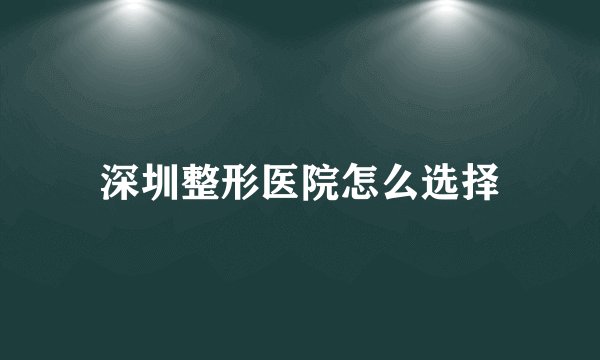 深圳整形医院怎么选择