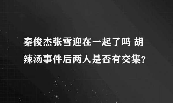 秦俊杰张雪迎在一起了吗 胡辣汤事件后两人是否有交集？