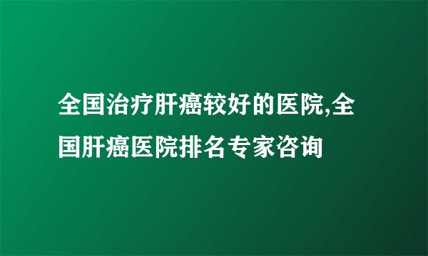 全国治疗肝癌较好的医院,全国肝癌医院排名专家咨询