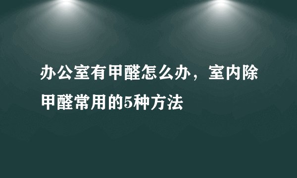 办公室有甲醛怎么办，室内除甲醛常用的5种方法