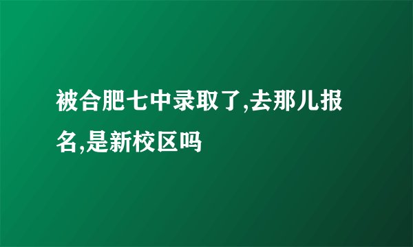 被合肥七中录取了,去那儿报名,是新校区吗