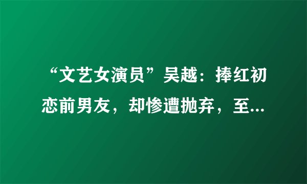 “文艺女演员”吴越：捧红初恋前男友，却惨遭抛弃，至今未婚未育