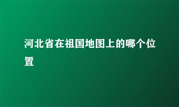 河北省在祖国地图上的哪个位置