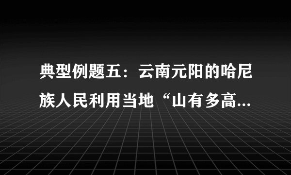 典型例题五：云南元阳的哈尼族人民利用当地“山有多高，水有多高”的自然条件，改造坡地，修建梯田，在梯田上方拦腰筑沟，通过引水、冲肥至梯田，种植水稻，创造了独特的农耕文明奇观。下图为元阳梯田生态系统示意图和梯田景观图。结合所学知识，回答相关问題。（1）云南省不利于农业生产的自然条件有哪些？（2）从人地关系的角度，说明哈尼人“山上种树、山腰居住、山下种田”的优点。