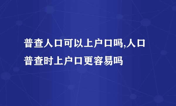 普查人口可以上户口吗,人口普查时上户口更容易吗