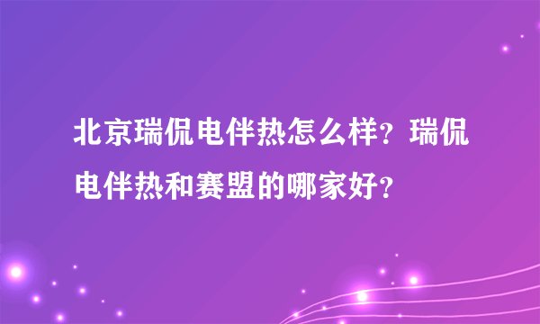 北京瑞侃电伴热怎么样？瑞侃电伴热和赛盟的哪家好？