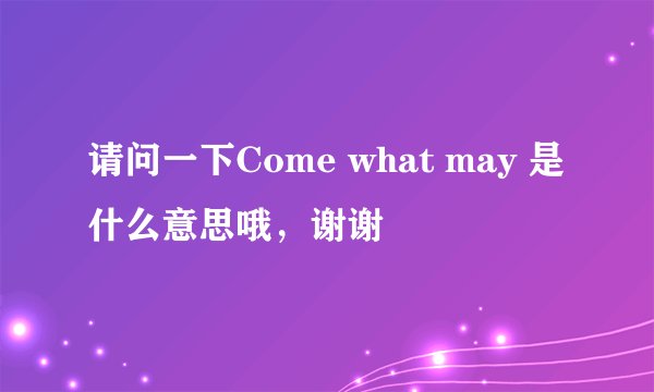 请问一下Come what may 是什么意思哦，谢谢