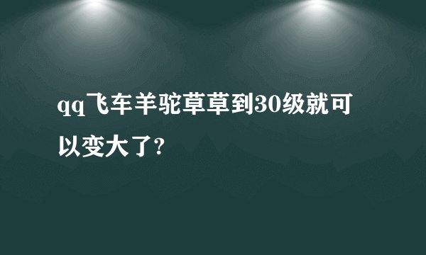 qq飞车羊驼草草到30级就可以变大了?