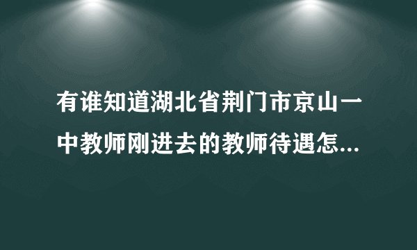 有谁知道湖北省荆门市京山一中教师刚进去的教师待遇怎么样不?最好有具体的数字，知道的人请指点!谢啦~？