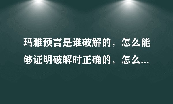 玛雅预言是谁破解的，怎么能够证明破解时正确的，怎么能证明玛雅的几百个象形文字说的是流传的种种预言