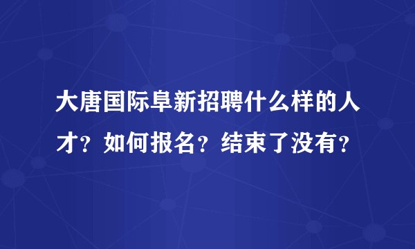 大唐国际阜新招聘什么样的人才？如何报名？结束了没有？