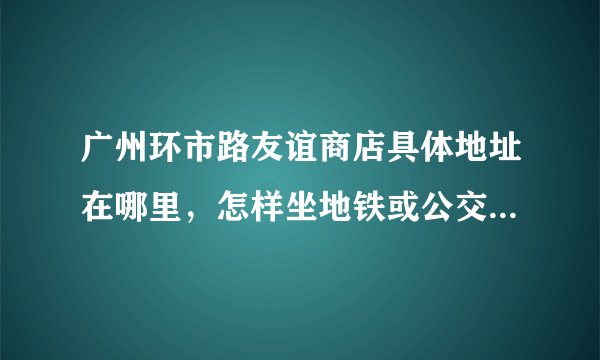 广州环市路友谊商店具体地址在哪里，怎样坐地铁或公交车去，谢谢？