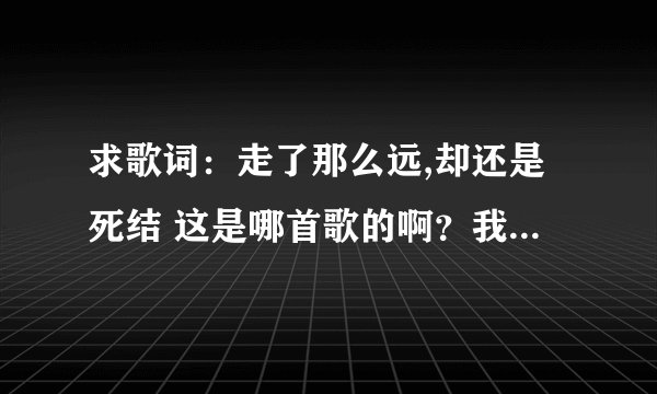 求歌词：走了那么远,却还是死结 这是哪首歌的啊？我一直找都没找到，，，应该不会是我记错了