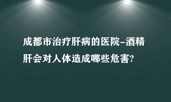 成都市治疗肝病的医院-酒精肝会对人体造成哪些危害?