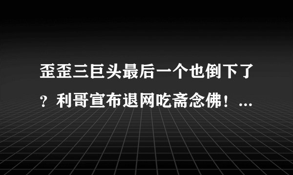 歪歪三巨头最后一个也倒下了？利哥宣布退网吃斋念佛！是炒作还是