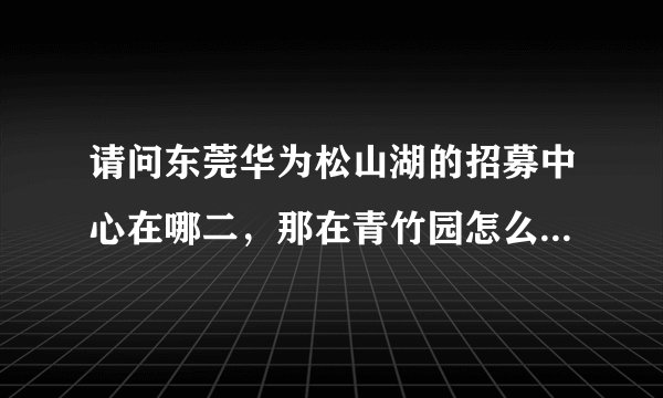 请问东莞华为松山湖的招募中心在哪二，那在青竹园怎么坐车去？