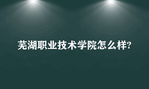 芜湖职业技术学院怎么样?