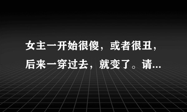 女主一开始很傻，或者很丑，后来一穿过去，就变了。请帮忙推荐至少十部