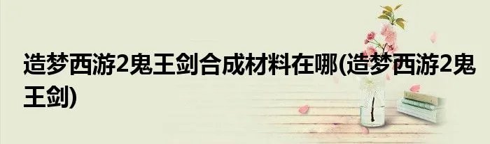 造梦西游2鬼王剑合成材料在哪(造梦西游2鬼王剑)