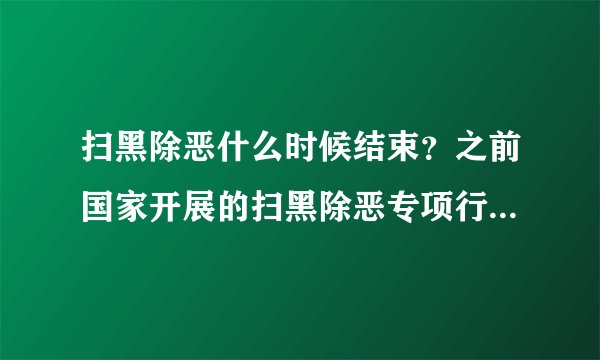 扫黑除恶什么时候结束？之前国家开展的扫黑除恶专项行动现在是结束了吗？扫黑除恶的工作什么时候结束？