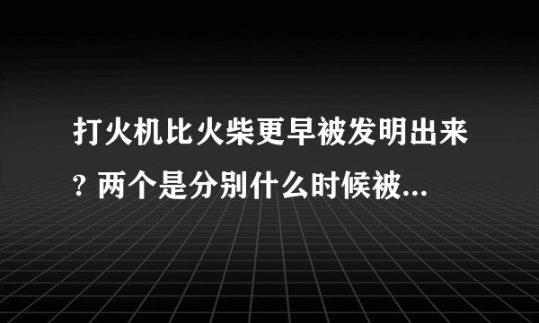 打火机比火柴更早被发明出来? 两个是分别什么时候被发明出来的?