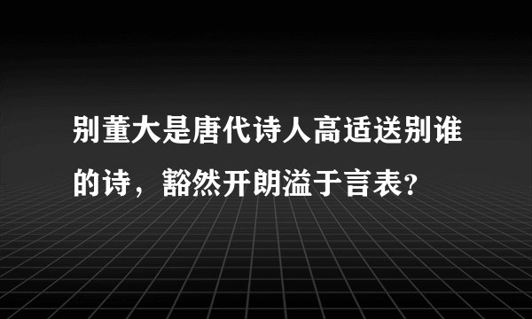 别董大是唐代诗人高适送别谁的诗，豁然开朗溢于言表？