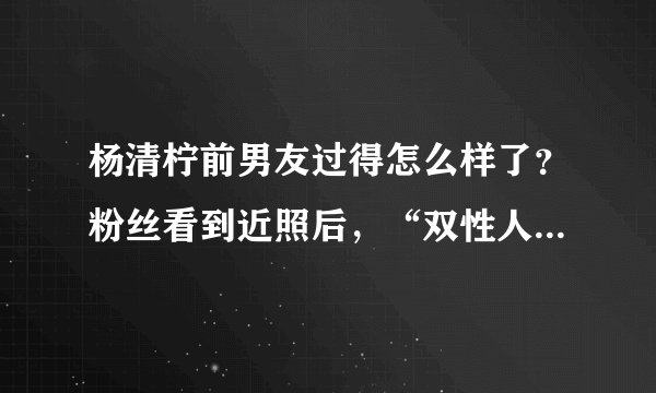 杨清柠前男友过得怎么样了？粉丝看到近照后，“双性人”真恶心！
