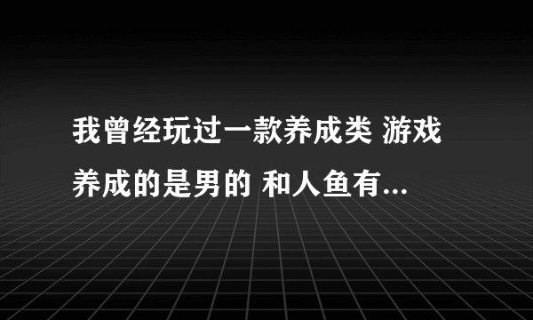 我曾经玩过一款养成类 游戏 养成的是男的 和人鱼有关， 还可以追其他女生 但是第一女主角应该是人鱼