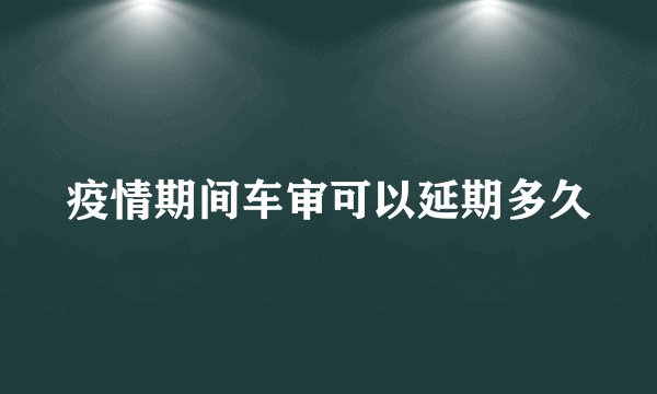 疫情期间车审可以延期多久