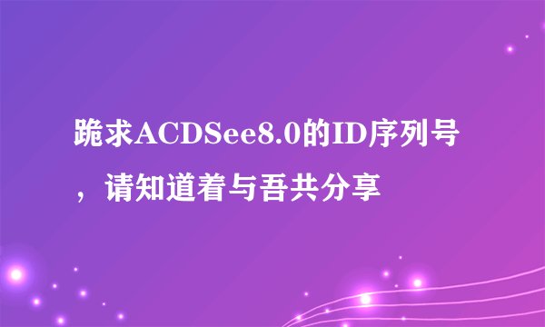 跪求ACDSee8.0的ID序列号，请知道着与吾共分享