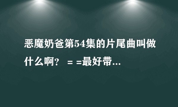 恶魔奶爸第54集的片尾曲叫做什么啊？ = =最好带上开头曲