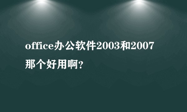 office办公软件2003和2007那个好用啊？
